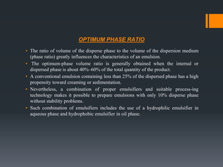 OPTIMUM PHASE RATIO
▪ The ratio of volume of the disperse phase to the volume of the dispersion medium
(phase ratio) greatly influences the characteristics of an emulsion.
▪ The optimum-phase volume ratio is generally obtained when the internal or
dispersed phase is about 40%–60% of the total quantity of the product.
▪ A conventional emulsion containing less than 25% of the dispersed phase has a high
propensity toward creaming or sedimentation.
▪ Nevertheless, a combination of proper emulsifiers and suitable process-ing
technology makes it possible to prepare emulsions with only 10% disperse phase
without stability problems.
▪ Such combination of emulsifiers includes the use of a hydrophilic emulsifier in
aqueous phase and hydrophobic emulsifier in oil phase.
 