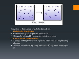 The extent of flocculation of globules depends on:
• Globule size distribution
⮚ Uniform sized globules prevent flocculation.
⮚ This can be achieved by proper size reduction process.
• Charge on the globule surface
⮚ A charge on the globules exert repulsive forces with the neighbouring
globules.
⮚ This can be achieved by using ionic emulsifying agent, electrolytes
etc.
 
