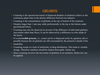 CREAMING
▪ Creaming is the upward movement of dispersed droplets of emulsion relative to the
continuous phase (due to the density difference between two phases).
▪ Creaming is the concentration of globules at the top or bottom of the emulsion.
▪ Droplets larger than 1 mm may settle preferentially to the top or the bottom under
gravitational forces.
▪ Creaming may also be observed on account of the difference of individual globules
(movement rather than flocs). It can be observed by a difference in color shade of
the layers.
▪ It is a reversible process, i.e., cream can be re-dispersed easily by agitation, this is
possible because the oil globules are still surrounded by the protective sheath of the
▪ emulsifier.
▪ Creaming results in a lack of uniformity of drug distribution. This leads to variable
dosage. Therefore emulsion should be shaken thoroughly before use.
▪ Since creaming involves the movement of globules in an emulsion, Stokes law can
be applied.
 