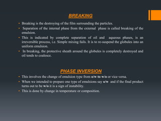BREAKING
▪ Breaking is the destroying of the film surrounding the particles.
▪ Separation of the internal phase from the external phase is called breaking of the
emulsion.
▪ This is indicated by complete separation of oil and aqueous phases, is an
irreversible process, i.e. Simple mixing fails. It is to re-suspend the globules into an
uniform emulsion.
▪ In breaking, the protective sheath around the globules is completely destroyed and
oil tends to coalesce.
PHASE INVERSION
▪ This involves the change of emulsion type from o/w to w/o or vice versa.
▪ When we intended to prepare one type of emulsions say o/w and if the final product
turns out to be w/o it is a sign of instability.
▪ This is done by change in temperature or composition.
 