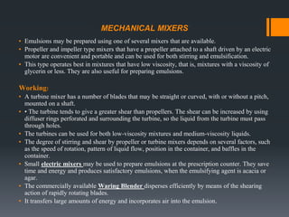 MECHANICAL MIXERS
▪ Emulsions may be prepared using one of several mixers that are available.
▪ Propeller and impeller type mixers that have a propeller attached to a shaft driven by an electric
motor are convenient and portable and can be used for both stirring and emulsification.
▪ This type operates best in mixtures that have low viscosity, that is, mixtures with a viscosity of
glycerin or less. They are also useful for preparing emulsions.
Working:
▪ A turbine mixer has a number of blades that may be straight or curved, with or without a pitch,
mounted on a shaft.
▪ • The turbine tends to give a greater shear than propellers. The shear can be increased by using
diffuser rings perforated and surrounding the turbine, so the liquid from the turbine must pass
through holes.
▪ The turbines can be used for both low-viscosity mixtures and medium-viscosity liquids.
▪ The degree of stirring and shear by propeller or turbine mixers depends on several factors, such
as the speed of rotation, pattern of liquid flow, position in the container, and baffles in the
container.
▪ Small electric mixers may be used to prepare emulsions at the prescription counter. They save
time and energy and produces satisfactory emulsions, when the emulsifying agent is acacia or
agar.
▪ The commercially available Waring Blender disperses efficiently by means of the shearing
action of rapidly rotating blades.
▪ It transfers large amounts of energy and incorporates air into the emulsion.
 