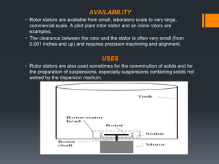 AVAILABILITY
▪ Rotor stators are available from small, laboratory scale to very large,
commercial scale. A pilot plant rotor stator and an inline rotors are
examples.
▪ The clearance between the rotor and the stator is often very small (from
0.001 inches and up) and requires precision machining and alignment.
USES
▪ Rotor stators are also used sometimes for the comminution of solids and for
the preparation of suspensions, especially suspensions containing solids not
wetted by the dispersion medium.
 