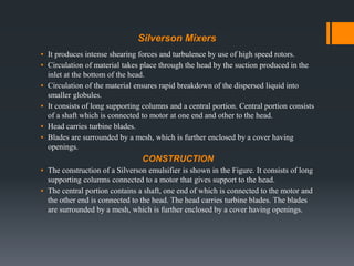 Silverson Mixers
▪ It produces intense shearing forces and turbulence by use of high speed rotors.
▪ Circulation of material takes place through the head by the suction produced in the
inlet at the bottom of the head.
▪ Circulation of the material ensures rapid breakdown of the dispersed liquid into
smaller globules.
▪ It consists of long supporting columns and a central portion. Central portion consists
of a shaft which is connected to motor at one end and other to the head.
▪ Head carries turbine blades.
▪ Blades are surrounded by a mesh, which is further enclosed by a cover having
openings.
CONSTRUCTION
▪ The construction of a Silverson emulsifier is shown in the Figure. It consists of long
supporting columns connected to a motor that gives support to the head.
▪ The central portion contains a shaft, one end of which is connected to the motor and
the other end is connected to the head. The head carries turbine blades. The blades
are surrounded by a mesh, which is further enclosed by a cover having openings.
 