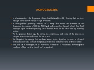 HOMOGENIZERS
▪ In a homogenizer, the dispersion of two liquids is achieved by forcing their mixture
through a small inlet orifice at high pressures.
▪ A homogenizer generally consists of a pump that raises the pressure of the
dispersion to a range of 500 to 5,000 psi and an orifice through which this fluid
impinges upon the homogenizing valve held in place on the valve seat by a strong
spring.
▪ As the pressure builds up, the spring is compressed, and some of the dispersion
escapes between the valve and the valve seat.
▪ At this point, the energy that has been stored in the liquid as pressure is released
instantaneously and subjects the product to intense turbulence and hydraulic shear.
▪ The use of a homogenizer is warranted whenever a reasonably monodisperse
emulsion of low particle size (1 nm) is required.
 