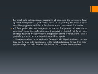 ▪ For small-scale extemporaneous preparation of emulsions, the inexpensive hand-
operated homogenizer is particularly useful. It is probably the most efficient
emulsifying apparatus available to the pharmacist and pharmaceutical scientists.
▪ • A homogenizer does not incorporate air into the final product. Air may ruin an
emulsion, because the emulsifying agent is adsorbed preferentially at the air–water
interface, followed by an irreversible precipitation termed “denaturization.” This is
particularly prone to occur with protein emulsifying agents.
▪ • Homogenizers have been used most frequently with liquid emulsions, but now
they may be used with suspensions, as the metal surfaces are formed from wear-
resistant alloys that resist the wear of solid particles contained in suspensions.
 
