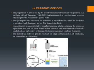 ULTRASONIC DEVICES
▪ The preparation of emulsions by the use of ultrasonic vibrations also is possible. An
oscillator of high frequency (100–500 kHz) is connected to two electrodes between
which is placed a piezoelectric quartz plate.
▪ The quartz plate and electrodes are immersed in an oil bath and, when the oscillator
is operating, high-frequency waves flow through the fluid.
▪ Emulsification is accomplished by simply immersing a tube containing the emulsion
ingredients into this oil bath. Considerable research has been done on ultrasonic
emulsification, particularly with regard to the mechanism of emulsion formation.
▪ The method has not been proven practical for large-scale production of emulsions,
but evaluations are underway.
 