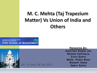 SEC – A  Date: 29th Dec 2011   M. C. Mehta (Taj Trapezium Matter) Vs Union of India and Others     Presented By:Ashutosh Kumar JhaRoshanSonthaliaStuti GuptaMohd. Faraz KhanNishant SinghSmriti Gupta 