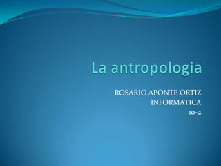 La antropologia ROSARIO APONTE ORTIZ  INFORMATICA 10-2  