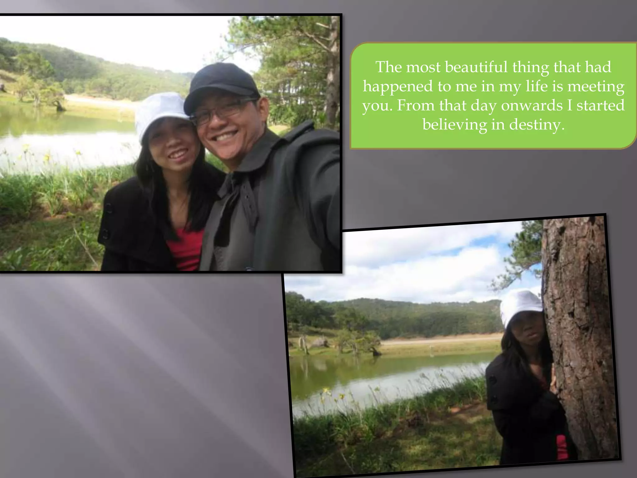 The most beautiful thing that had
happened to me in my life is meeting
you. From that day onwards I started
believing in destiny.