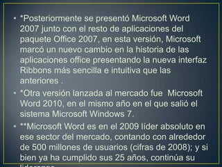 • *Posteriormente se presentó Microsoft Word
  2007 junto con el resto de aplicaciones del
  paquete Office 2007, en esta versión, Microsoft
  marcó un nuevo cambio en la historia de las
  aplicaciones office presentando la nueva interfaz
  Ribbons más sencilla e intuitiva que las
  anteriores .
• *Otra versión lanzada al mercado fue Microsoft
  Word 2010, en el mismo año en el que salió el
  sistema Microsoft Windows 7.
• **Microsoft Word es en el 2009 líder absoluto en
  ese sector del mercado, contando con alrededor
  de 500 millones de usuarios (cifras de 2008); y si
  bien ya ha cumplido sus 25 años, continúa su
 