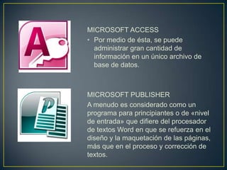 MICROSOFT ACCESS
• Por medio de ésta, se puede
  administrar gran cantidad de
  información en un único archivo de
  base de datos.



MICROSOFT PUBLISHER
A menudo es considerado como un
programa para principiantes o de «nivel
de entrada» que difiere del procesador
de textos Word en que se refuerza en el
diseño y la maquetación de las páginas,
más que en el proceso y corrección de
textos.
 