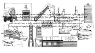 • Producciónen masa: es como se denomina a la manufactura de cientos de productos idénticos,
por lo general en una línea de fabricación. Este proceso de producción, a menudo, implica el
montaje de una serie de sub-conjuntos de componentes individuales y, generalmente, gran
parte de cada tarea se halla automatizada lo que permite utilizar un número menor de
trabajadores sin perjuicio de la fabricación de un elevado número de productos.
 