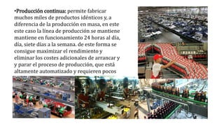 •Producción continua: permite fabricar
muchos miles de productos idénticos y, a
diferencia de la producción en masa, en este
este caso la línea de producción se mantiene
mantiene en funcionamiento 24 horas al día,
día, siete días a la semana. de este forma se
consigue maximizar el rendimiento y
eliminar los costes adicionales de arrancar y
y parar el proceso de producción, que está
altamente automatizado y requieren pocos
trabajadores.
 