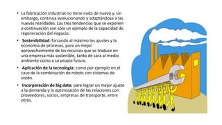 • La fabricación industrial no tiene nada de nuevo y, sin
embargo, continua evolucionando y adaptándose a las
nuevas realidades. Las tres tendencias que se exponen
a continuación son sólo un ejemplo de la capacidad de
regeneración del negocio:
• Sostenibilidad: forzando al máximo los ajustes y la
economía de procesos, para un mejor
aprovechamiento de los recursos que se traduce en
una empresa más sostenible, tanto de cara al medio
ambiente como a su propio futuro.
• Aplicación de la tecnología: como por ejemplo en el
caso de la combinación de robots con sistemas de
visión.
• Incorporación de big data: para lograr un mejor ajuste
a la demanda y la optimización de las relaciones con
proveedores, socios, empresas de transporte, entre
otros.
 