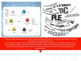 UnPLEpuedeestarcompuestodeunoovariossubsistemas:así,puedetratarsedeunaaplicacióndeescritorioobienestar
compuestosporunoomásserviciosweb.
LosPLEincluyenlaintegracióndelosepisodiosdeaprendizajeformaleseinformalesenunaexperienciaúnica,elusode
redessocialesquepuedencruzarlasfronterasinstitucionalesylautilizacióndeprotocolosdered(Peer-to-Peer,servicios
web,sindicacióndecontenidos)paraconectarunaseriederecursosysistemasdentrodeunespaciogestionado
personalmente.
 
