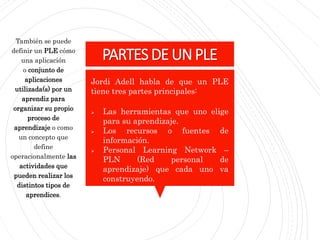 PARTESDEUNPLE
También se puede
definir un PLE cómo
una aplicación
o conjunto de
aplicaciones
utilizada(s) por un
aprendiz para
organizar su propio
proceso de
aprendizaje o como
un concepto que
define
operacionalmente las
actividades que
pueden realizar los
distintos tipos de
aprendices.
Jordi Adell habla de que un PLE
tiene tres partes principales:
 Las herramientas que uno elige
para su aprendizaje.
 Los recursos o fuentes de
información.
 Personal Learning Network –
PLN (Red personal de
aprendizaje) que cada uno va
construyendo.
 