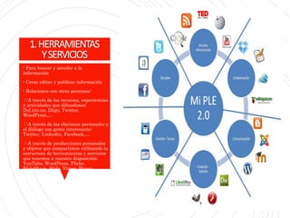 1.HERRAMIENTAS
YSERVICIOS
- Para buscar y acceder a la
información
- Crear editar y publicar información
- Relaciones con otras personas:
A través de los recursos, experiencias
y actividades que difundimos:
Del.icio.us, Diigo, Twitter,
WordPress,…
A través de las elaciones personales y
el diálogo con gente interesante:
Twitter, Linkedin, Facebook,…
A través de producciones personales
y objetos que compartimos utilizando la
estructura de herramientas y servicios
que tenemos a nuestra disposición:
YouTube, WordPress, Flickr,
SlideShare, Slide, Vimeo, Picasa,…
 