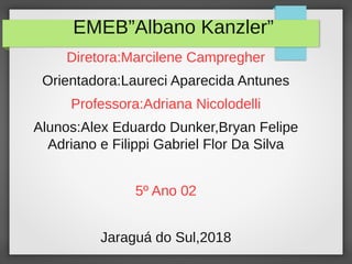 EMEB”Albano Kanzler”
Diretora:Marcilene Campregher
Orientadora:Laureci Aparecida Antunes
Professora:Adriana Nicolodelli
Alunos:Alex Eduardo Dunker,Bryan Felipe
Adriano e Filippi Gabriel Flor Da Silva
5º Ano 02
Jaraguá do Sul,2018
 
