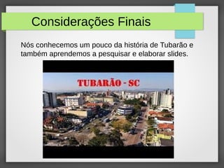 Considerações Finais
Nós conhecemos um pouco da história de Tubarão e
também aprendemos a pesquisar e elaborar slides.
 