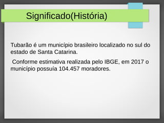 Significado(História)
Tubarão é um município brasileiro localizado no sul do
estado de Santa Catarina.
Conforme estimativa realizada pelo IBGE, em 2017 o
município possuía 104.457 moradores.
 