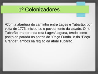 1º Colonizadores
●
Com a abertura do caminho entre Lages e Tubarão, por
volta de 1773, iniciou-se o povoamento da cidade. O rio
Tubarão era parte da rota Lages/Laguna, tendo como
ponto de parada os portos do "Poço Fundo" e do "Poço
Grande", ambos na região da atual Tubarão.
 