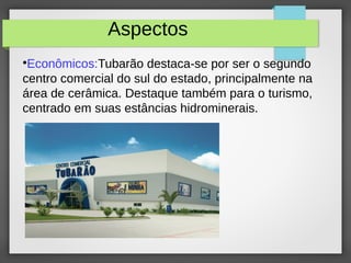 Aspectos
●
Econômicos:Tubarão destaca-se por ser o segundo
centro comercial do sul do estado, principalmente na
área de cerâmica. Destaque também para o turismo,
centrado em suas estâncias hidrominerais.
 