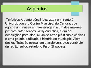 Aspectos
Turísticos:A ponte pênsil localizada em frente à
Universidade e o Centro Municipal de Cultura, que
agrega um museu em homenagem a um dos maiores
pintores catarinenses: Willy Zumblick, além de
exposições paralelas, aulas de artes plásticas e cênicas
e uma galeria dedicada à história do município. Além
destes, Tubarão possui um grande centro de comércio
da região sul do estado: o Farol Shopping.
 