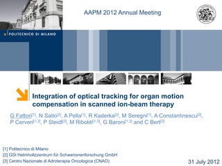 AAPM 2012 Annual Meeting

Integration of optical tracking for organ motion
compensation in scanned ion-beam therapy
G Fattori[1], N Saito[2], A Pella[1], R Kaderka[2], M Seregni[1], A Constantinescu[2],
P Cerveri[1,3], P Steidl[2], M Riboldi[1,3], G Baroni[1,3] and C Bert[2]

[1] Politecnico di Milano
[2] GSI Helmholtzzentrum für Schwerionenforschung GmbH
[3] Centro Nazionale di Adroterapia Oncologica (CNAO)

31 July 2012

 
