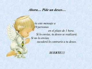 Ahora… Pide un deseo… Envía este mensaje a  10 personas  en el plazo de 1 hora.  Si lo envías, tu deseo se realizará.  Si no lo envías,  sucederá lo contrario a tu deseo.      SUERTE!!! 