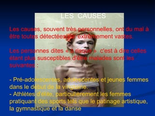 Les causes, souvent très personnelles, ont du mal à être toutes détectées car extrêmement vastes.  Les personnes dites « à risque »  c'est à dire celles étant plus susceptibles d'être malades sont les suivantes :  - Pré-adolescentes, adolescentes et jeunes femmes dans le début de la vingtaine.  - Athlètes d'élite, particulièrement les femmes pratiquant des sports tels que le patinage artistique, la gymnastique et la danse   LES  CAUSES 