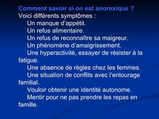 Comment savoir si on est anorexique ? Voici différents symptômes :      Un manque d’appétit.      Un refus alimentaire.      Un refus de reconnaître sa maigreur.      Un phénomène d’amaigrissement.      Une hyperactivité, essayer de résister à la fatigue.      Une absence de règles chez les femmes.      Une situation de conflits avec l’entourage familial.      Vouloir obtenir une identité autonome.      Mentir pour ne pas prendre les repas en famille. 