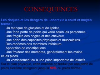 CONSEQUENCES Les risques et les dangers de l’anorexie à court et moyen terme :     Un manque de glucides et de lipides      Une forte perte de poids qui varie selon les personnes.      Une fragilité des ongles et des cheveux      Une perte des capacités physiques et musculaires.      Des œdèmes des membres inférieurs      Apparition de constipations      Une froideur des membres, généralement les mains et les pieds.      Un vomissement du à une prise importante de laxatifs. Sur le plan physique, cette maladie se traduit par une perte de poids extrême atteignant jusqu’à   50%  du poids normal. 