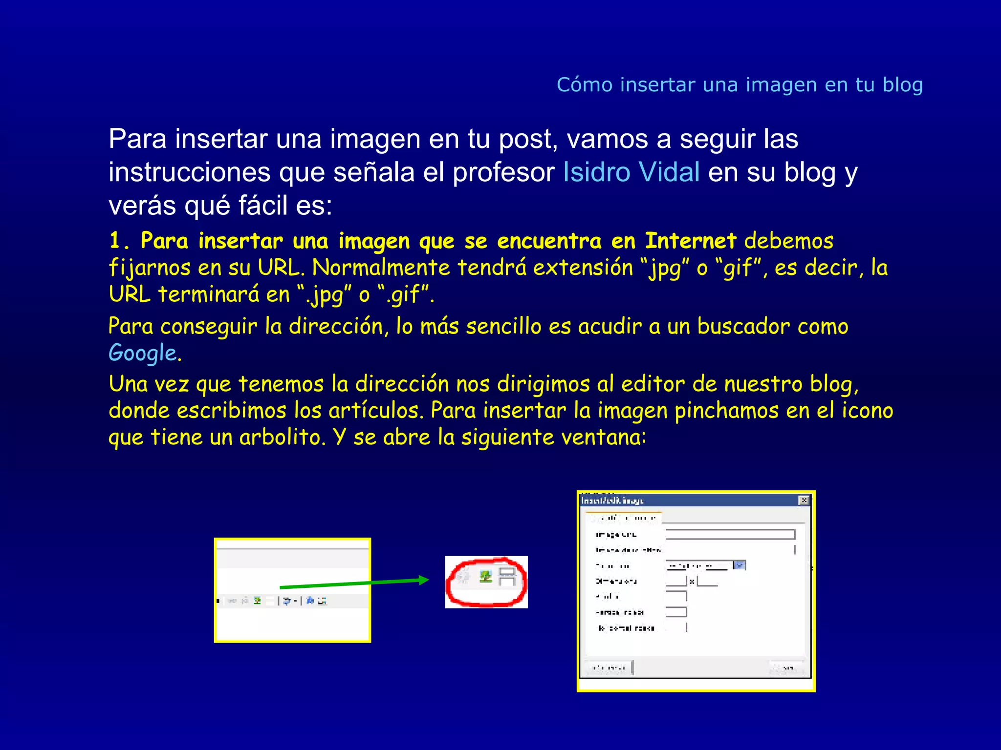 Cómo insertar una imagen en tu blog Para insertar una imagen en tu post, vamos a seguir las instrucciones que señala el profesor  Isidro Vidal  en su blog y verás qué fácil es:  1. Para insertar una imagen que se encuentra en Internet  debemos fijarnos en su URL. Normalmente tendrá extensión “jpg” o “gif”, es decir, la URL terminará en “.jpg” o “.gif”. Para conseguir la dirección, lo más sencillo es acudir a un buscador como  Google .  Una vez que tenemos la dirección nos dirigimos al editor de nuestro blog, donde escribimos los artículos. Para insertar la imagen pinchamos en el icono que tiene un arbolito. Y se abre la siguiente ventana: 