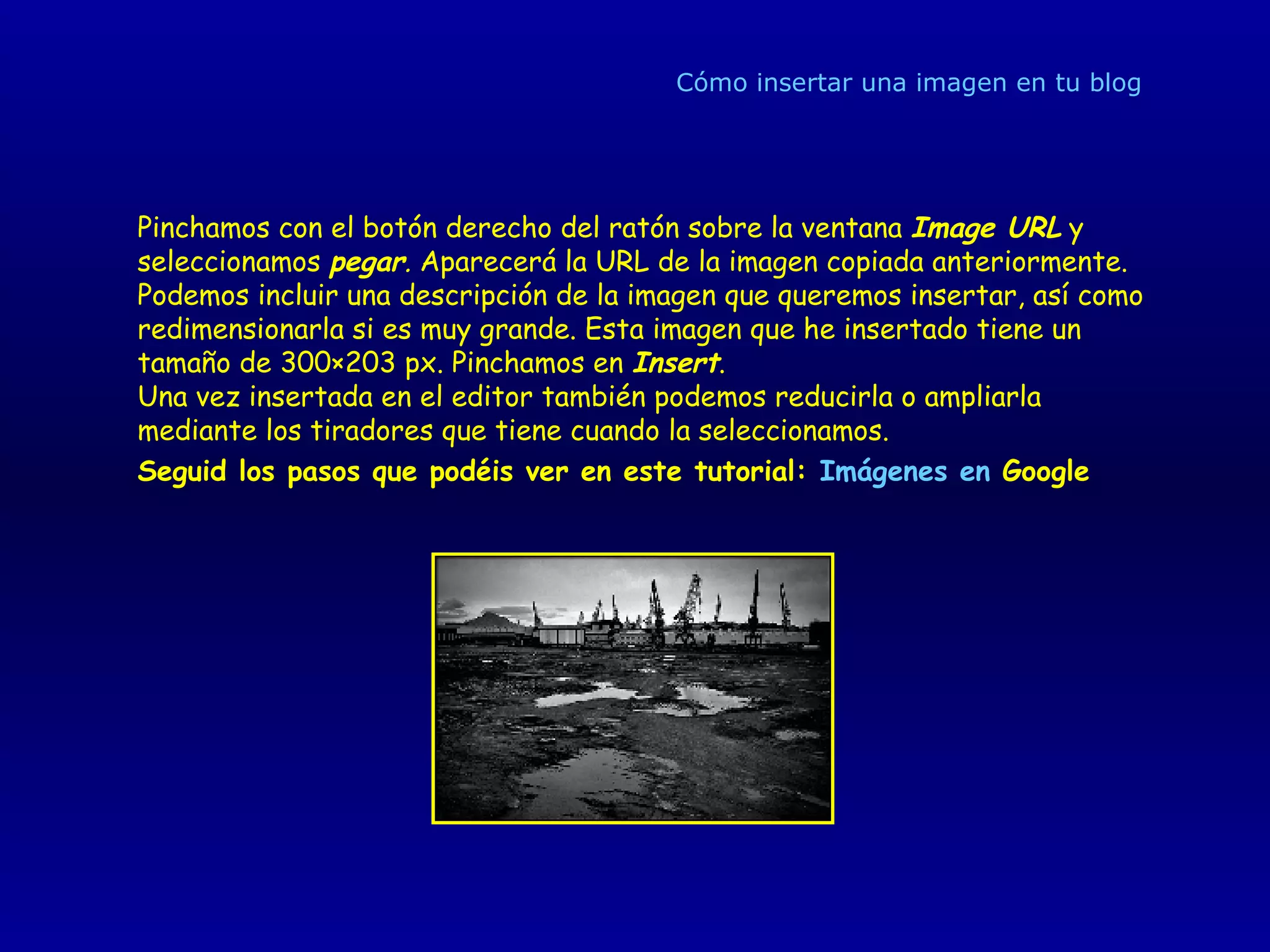 Cómo insertar una imagen en tu blog Pinchamos con el botón derecho del ratón sobre la ventana  Image URL   y seleccionamos   pegar .  Aparecerá la URL de la imagen copiada anteriormente. Podemos incluir una descripción de la imagen que queremos insertar, así como redimensionarla si es muy grande. Esta imagen que he insertado tiene un tamaño de 300×203 px. Pinchamos en  Insert . Una vez insertada en el editor también podemos reducirla o ampliarla mediante los tiradores que tiene cuando la seleccionamos. Seguid los pasos que podéis ver en este tutorial:  Imágenes en  Google   
