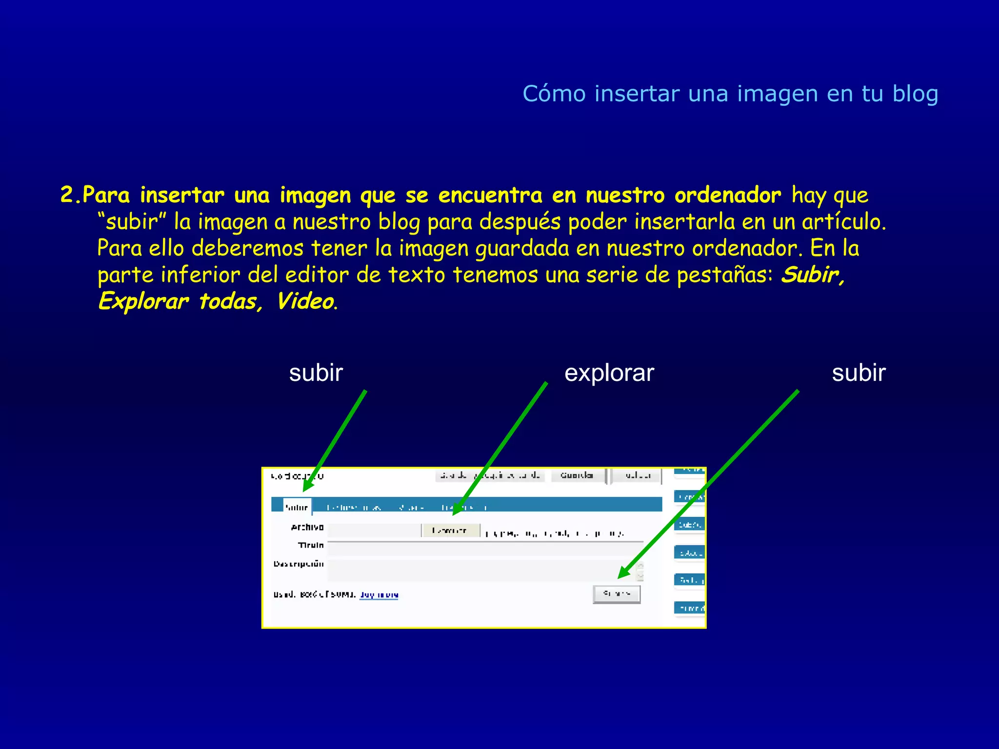 Cómo insertar una imagen en tu blog 2.Para insertar una imagen que se encuentra en nuestro ordenador  hay que “subir” la imagen a nuestro blog para después poder insertarla en un artículo. Para ello deberemos tener la imagen guardada en nuestro ordenador. En la parte inferior del editor de texto tenemos una serie de pestañas:  Subir, Explorar todas, Video . subir explorar subir 