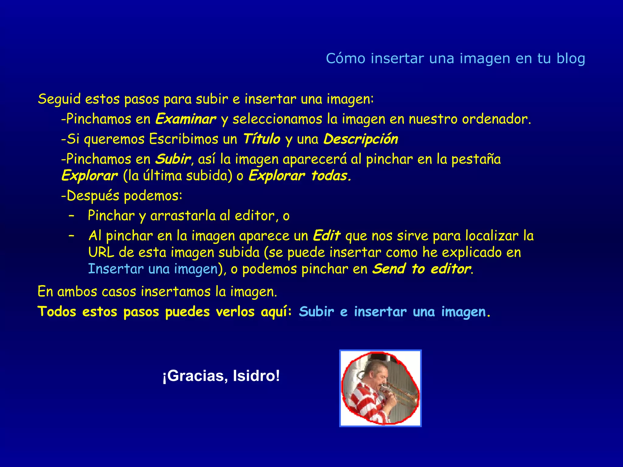 Cómo insertar una imagen en tu blog Seguid estos pasos para subir e insertar una imagen: -Pinchamos en  Examinar  y seleccionamos la imagen en nuestro ordenador.  -Si queremos Escribimos un  Título  y una  Descripción   -Pinchamos en  Subir , así la imagen aparecerá al pinchar en la pestaña  Explorar  (la última subida) o  Explorar todas.   -Después podemos:  Pinchar y arrastarla al editor, o  Al pinchar en la imagen aparece un  Edit  que nos sirve para localizar la URL de esta imagen subida (se puede insertar como he explicado en  Insertar una imagen ), o podemos pinchar en  Send to editor .  En ambos casos insertamos la imagen.  Todos estos pasos puedes verlos aquí:  Subir e insertar una imagen . ¡Gracias, Isidro!   