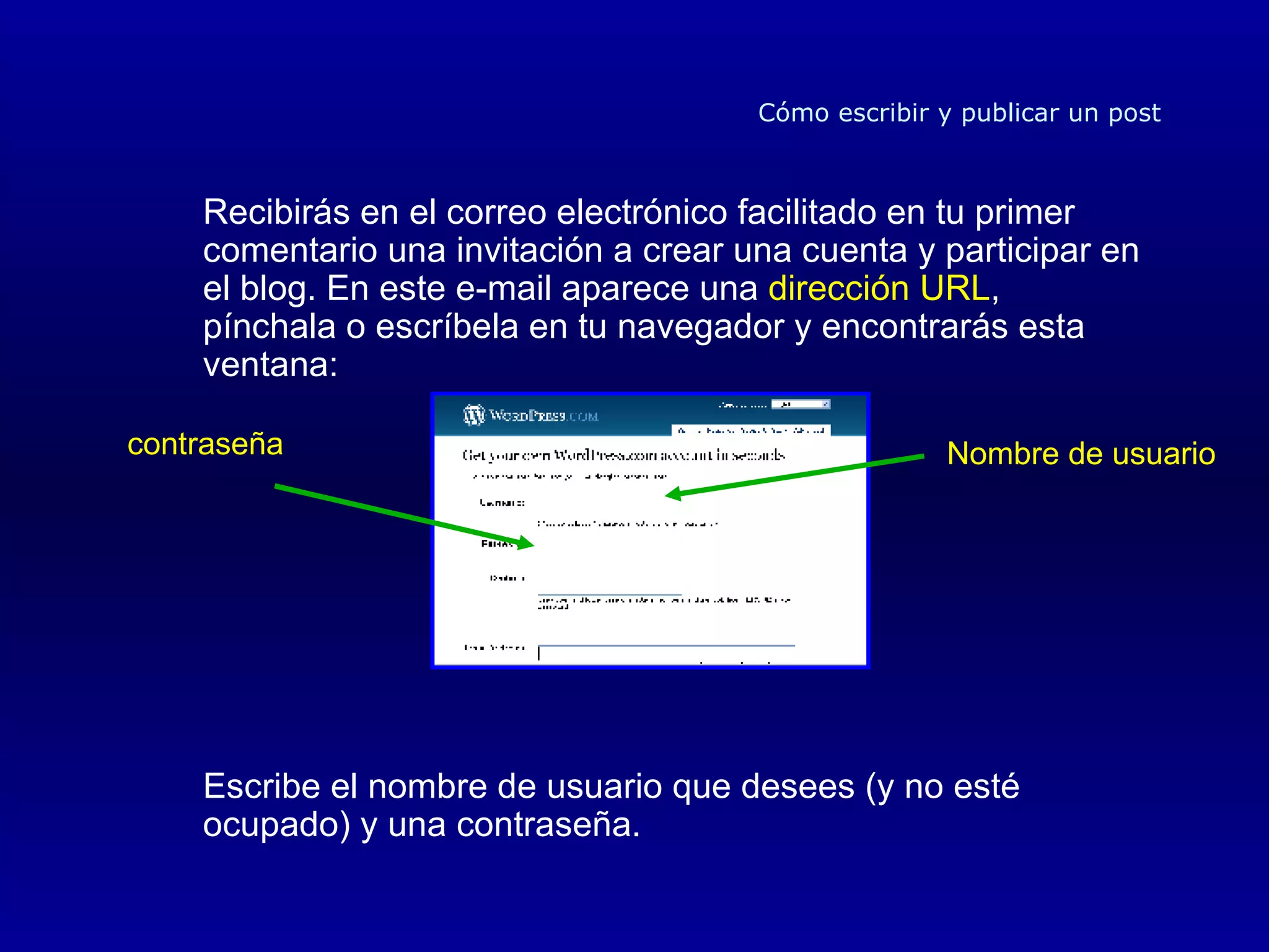 Recibirás en el correo electrónico facilitado en tu primer comentario una invitación a crear una cuenta y participar en el blog. En este e-mail aparece una  dirección URL , pínchala o escríbela en tu navegador y encontrarás esta ventana: Escribe el nombre de usuario que desees (y no esté ocupado) y una contraseña. Cómo escribir y publicar un post Nombre de usuario contraseña 