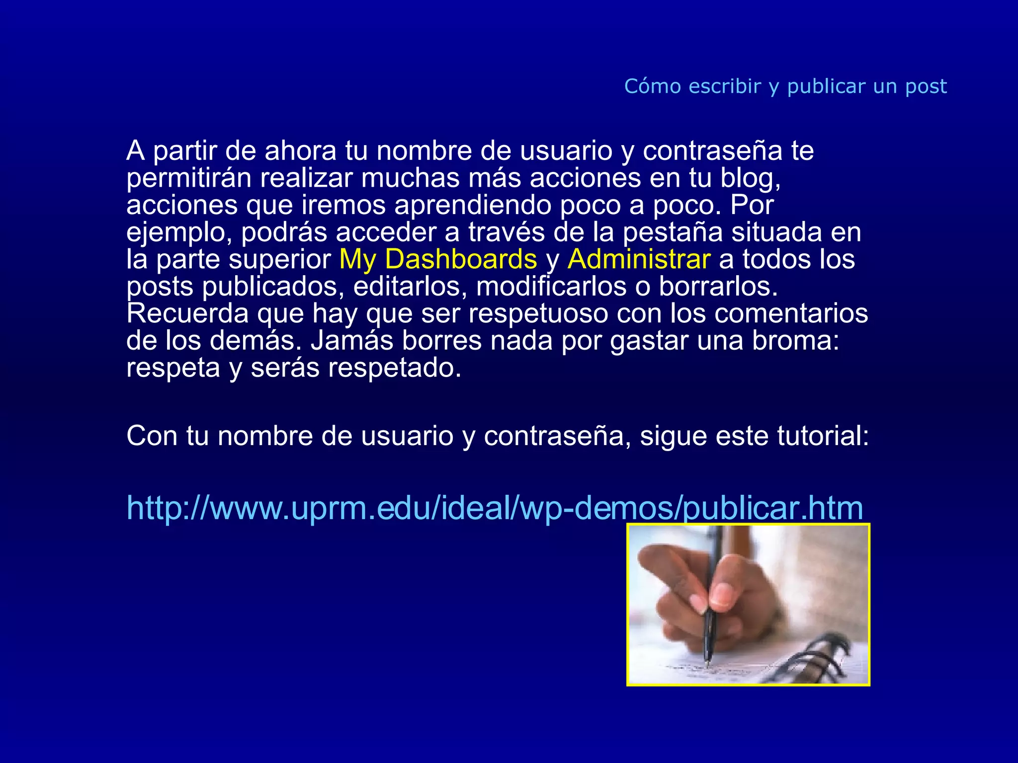 Cómo escribir y publicar un post A partir de ahora tu nombre de usuario y contraseña te permitirán realizar muchas más acciones en tu blog, acciones que iremos aprendiendo poco a poco. Por ejemplo, podrás acceder a través de la pestaña situada en la parte superior  My Dashboards  y  Administrar  a todos los posts publicados, editarlos, modificarlos o borrarlos. Recuerda que hay que ser respetuoso con los comentarios de los demás. Jamás borres nada por gastar una broma: respeta y serás respetado. Con tu nombre de usuario y contraseña, sigue este tutorial: http://www.uprm.edu/ideal/wp-demos/publicar.htm 