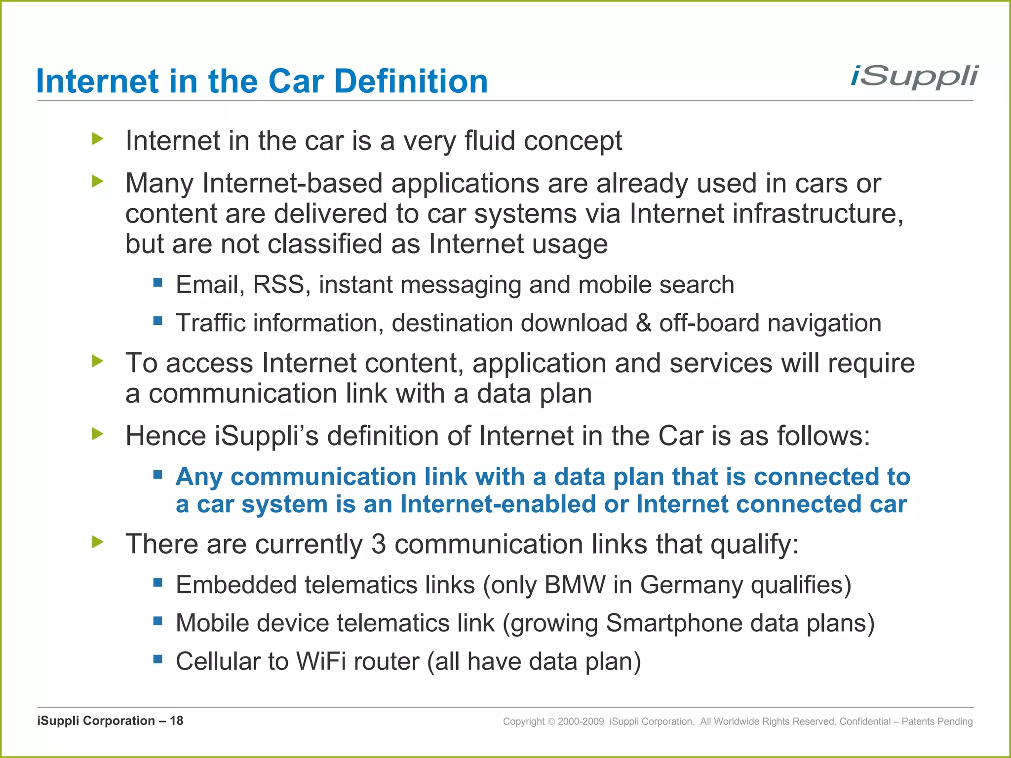 Internet in the Car Definition Internet in the car is a very fluid concept Many Internet-based applications are already used in cars or content are delivered to car systems via Internet infrastructure, but are not classified as Internet usage Email, RSS, instant messaging and mobile search Traffic information, destination download & off-board navigation To access Internet content, application and services will require a communication link with a data plan Hence iSuppli’s definition of Internet in the Car is as follows: Any communication link with a data plan that is connected to a car system is an Internet-enabled or Internet connected car There are currently 3 communication links that qualify: Embedded telematics links (only BMW in Germany qualifies) Mobile device telematics link (growing Smartphone data plans) Cellular to WiFi router (all have data plan) 