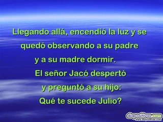 Llegando allá, encendió la luz y se  quedó observando a su padre  y a su madre dormir.  El señor Jacó despertó  y preguntó a su hijo: Qué te sucede Julio?  