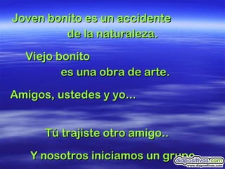 Joven bonito es un accidente  de la naturaleza.  Viejo bonito  es una obra de arte.  Amigos, ustedes y yo...  Tú trajiste otro amigo..  Y nosotros iniciamos un grupo...  