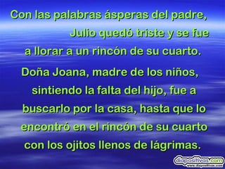 Con las palabras ásperas del padre,  Julio quedó triste y se fue a llorar a un rincón de su cuarto.   Doña Joana, madre de los niños, sintiendo la   falta del hijo, fue a buscarlo por la casa, hasta que lo encontró en el rincón de su cuarto con los ojitos llenos de lágrimas.  