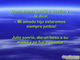Dona Joana sonrió a su hijo, y le dice: Mi amado hijo estaremos siempre juntos! Julio sonrió, dio un beso a su mamá y se fue a acostar.  