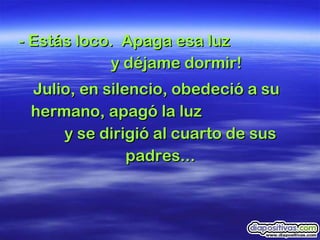 - Estás loco.  Apaga esa luz  y déjame dormir! Julio, en silencio, obedeció a su hermano, apagó la luz  y se dirigió al cuarto de sus padres...  