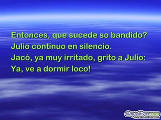 Entonces, que sucede so bandido? Julio continuo en silencio.  Jacó, ya muy irritado, grito a Julio:  Ya, ve a dormir loco!  