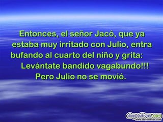 Entonces, el señor Jacó, que ya estaba muy irritado con Julio, entra bufando al cuarto del niño y grita:  Levántate bandido vagabundo!!! Pero Julio no se movió.  