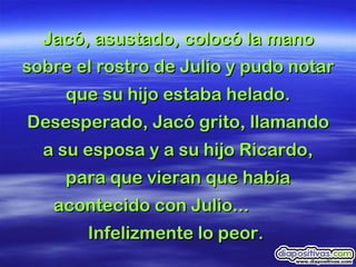 Jacó, asustado, colocó la mano sobre el rostro de Julio y pudo notar que su hijo estaba helado. Desesperado, Jacó grito, llamando a su esposa y a su hijo Ricardo, para que vieran que había acontecido con Julio...  Infelizmente lo peor.  
