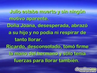 Julio estaba muerto y sin ningún motivo aparente.  Doña Joana, desesperada, abrazó a su hijo y no podía ni respirar de tanto llorar.  Ricardo, desconsolado, tomó firme la mano del hermano y sólo tenía fuerzas para llorar también.  