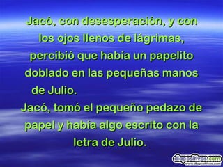 Jacó, con desesperación, y con los ojos llenos de lágrimas, percibió que había un papelito doblado en las pequeñas manos de Julio.  Jacó, tomó el pequeño pedazo de papel y había algo escrito con la letra de Julio.  