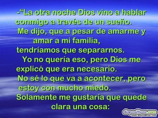 -“La otra noche Dios vino a hablar conmigo a través de un sueño.  Me dijo, que a pesar de amarme y amar a mi familia,  tendríamos que separarnos.  Yo no quería eso, pero Dios me explicó que era necesario.  No sé lo que va a acontecer, pero estoy con mucho miedo.  Solamente me gustaría que quede clara una cosa:  